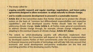 • The treaty called for
• ongoing scientific research and regular meetings, negotiations, and future policy
agreements designed to allow ecosystem to adapt naturally to climate change;
• and to enable economic development to proceed in a sustainable manner.
• Article 3(1) of the Convention states that Parties should act to protect the climate
system on the basis of "common but differentiated responsibilities and respective
capabilities", and that developed country Parties should "take the lead" in
addressing climate change. Under Article 4, all Parties make general commitments
to address climate change through, for example, climate change mitigation and
adapting to the eventual impacts of climate change. Article 4(7) states:
• The extent to which developing country will effectively implement their
commitments under the Convention will depend on the effective implementation
by developed country Parties of their commitments under the Convention related
to financial resources and transfer of technology and will take fully into account that
economic and social development and poverty eradication are the first and
overriding priorities of the developing country Parties.
 
