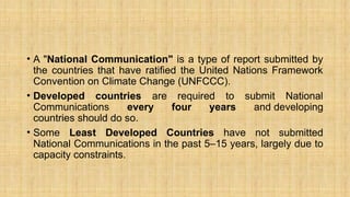 • A "National Communication" is a type of report submitted by
the countries that have ratified the United Nations Framework
Convention on Climate Change (UNFCCC).
• Developed countries are required to submit National
Communications every four years and developing
countries should do so.
• Some Least Developed Countries have not submitted
National Communications in the past 5–15 years, largely due to
capacity constraints.
 