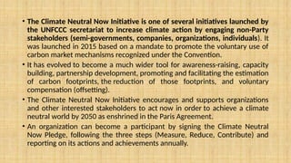 • The Climate Neutral Now Initiative is one of several initiatives launched by
the UNFCCC secretariat to increase climate action by engaging non-Party
stakeholders (semi-governments, companies, organizations, individuals). It
was launched in 2015 based on a mandate to promote the voluntary use of
carbon market mechanisms recognized under the Convention.
• It has evolved to become a much wider tool for awareness-raising, capacity
building, partnership development, promoting and facilitating the estimation
of carbon footprints, the reduction of those footprints, and voluntary
compensation (offsetting).
• The Climate Neutral Now Initiative encourages and supports organizations
and other interested stakeholders to act now in order to achieve a climate
neutral world by 2050 as enshrined in the Paris Agreement.
• An organization can become a participant by signing the Climate Neutral
Now Pledge, following the three steps (Measure, Reduce, Contribute) and
reporting on its actions and achievements annually.
 