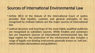 Sources of International Environmental Law
• Article 38(1) of the Statute of the International Court of Justice
provides that treaties, customs and general principles of law
recognised by civilised nations are the major sources of international
law.
• Judicial decisions and teachings of the most highly qualified publicists
are recognised as subsidiary sources. While treaties and customary
law are important sources of international environmental law, the
legal regime for the protection of the environment also includes a
range of legally non-binding instruments generally known as ‘soft law’,
which includes declarations and guidelines.
 
