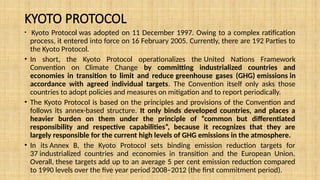 KYOTO PROTOCOL
• Kyoto Protocol was adopted on 11 December 1997. Owing to a complex ratification
process, it entered into force on 16 February 2005. Currently, there are 192 Parties to
the Kyoto Protocol.
• In short, the Kyoto Protocol operationalizes the United Nations Framework
Convention on Climate Change by committing industrialized countries and
economies in transition to limit and reduce greenhouse gases (GHG) emissions in
accordance with agreed individual targets. The Convention itself only asks those
countries to adopt policies and measures on mitigation and to report periodically.
• The Kyoto Protocol is based on the principles and provisions of the Convention and
follows its annex-based structure. It only binds developed countries, and places a
heavier burden on them under the principle of “common but differentiated
responsibility and respective capabilities”, because it recognizes that they are
largely responsible for the current high levels of GHG emissions in the atmosphere.
• In its Annex B, the Kyoto Protocol sets binding emission reduction targets for
37 industrialized countries and economies in transition and the European Union.
Overall, these targets add up to an average 5 per cent emission reduction compared
to 1990 levels over the five year period 2008–2012 (the first commitment period).
 
