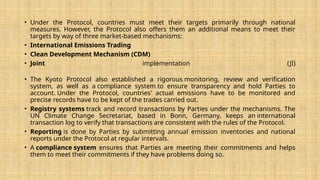 • Under the Protocol, countries must meet their targets primarily through national
measures. However, the Protocol also offers them an additional means to meet their
targets by way of three market-based mechanisms:
• International Emissions Trading
• Clean Development Mechanism (CDM)
• Joint implementation (JI)
• The Kyoto Protocol also established a rigorous monitoring, review and verification
system, as well as a compliance system to ensure transparency and hold Parties to
account. Under the Protocol, countries' actual emissions have to be monitored and
precise records have to be kept of the trades carried out.
• Registry systems track and record transactions by Parties under the mechanisms. The
UN Climate Change Secretariat, based in Bonn, Germany, keeps an international
transaction log to verify that transactions are consistent with the rules of the Protocol.
• Reporting is done by Parties by submitting annual emission inventories and national
reports under the Protocol at regular intervals.
• A compliance system ensures that Parties are meeting their commitments and helps
them to meet their commitments if they have problems doing so.
 