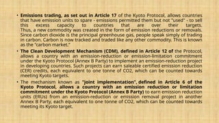 • Emissions trading, as set out in Article 17 of the Kyoto Protocol, allows countries
that have emission units to spare - emissions permitted them but not "used" - to sell
this excess capacity to countries that are over their targets.
Thus, a new commodity was created in the form of emission reductions or removals.
Since carbon dioxide is the principal greenhouse gas, people speak simply of trading
in carbon. Carbon is now tracked and traded like any other commodity. This is known
as the "carbon market.“
• The Clean Development Mechanism (CDM), defined in Article 12 of the Protocol,
allows a country with an emission-reduction or emission-limitation commitment
under the Kyoto Protocol (Annex B Party) to implement an emission-reduction project
in developing countries. Such projects can earn saleable certified emission reduction
(CER) credits, each equivalent to one tonne of CO2, which can be counted towards
meeting Kyoto targets.
• The mechanism known as "joint implementation", defined in Article 6 of the
Kyoto Protocol, allows a country with an emission reduction or limitation
commitment under the Kyoto Protocol (Annex B Party) to earn emission reduction
units (ERUs) from an emission-reduction or emission removal project in another
Annex B Party, each equivalent to one tonne of CO2, which can be counted towards
meeting its Kyoto target.
 