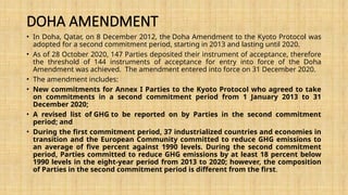 DOHA AMENDMENT
• In Doha, Qatar, on 8 December 2012, the Doha Amendment to the Kyoto Protocol was
adopted for a second commitment period, starting in 2013 and lasting until 2020.
• As of 28 October 2020, 147 Parties deposited their instrument of acceptance, therefore
the threshold of 144 instruments of acceptance for entry into force of the Doha
Amendment was achieved. The amendment entered into force on 31 December 2020.
• The amendment includes:
• New commitments for Annex I Parties to the Kyoto Protocol who agreed to take
on commitments in a second commitment period from 1 January 2013 to 31
December 2020;
• A revised list of GHG to be reported on by Parties in the second commitment
period; and
• During the first commitment period, 37 industrialized countries and economies in
transition and the European Community committed to reduce GHG emissions to
an average of five percent against 1990 levels. During the second commitment
period, Parties committed to reduce GHG emissions by at least 18 percent below
1990 levels in the eight-year period from 2013 to 2020; however, the composition
of Parties in the second commitment period is different from the first.
 