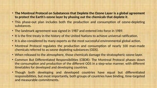 • The Montreal Protocol on Substances that Deplete the Ozone Layer is a global agreement
to protect the Earth’s ozone layer by phasing out the chemicals that deplete it.
• This phase-out plan includes both the production and consumption of ozone-depleting
substances.
• The landmark agreement was signed in 1987 and entered into force in 1989.
• It is the first treaty in the history of the United Nations to achieve universal ratification.
• It is also considered by many experts as the most successful environmental global action.
• Montreal Protocol regulates the production and consumption of nearly 100 man-made
chemicals referred to as ozone depleting substances (ODS).
• When released to the atmosphere, those chemicals damage the stratospheric ozone layer.
• Common But Differentiated Responsibilities (CBDR): The Montreal Protocol phases down
the consumption and production of the different ODS in a step-wise manner, with different
timetables for developed and developing countries.
• Though both developing and developed countries have equal but differentiated
responsibilities, but most importantly, both groups of countries have binding, time-targeted
and measurable commitments.
 