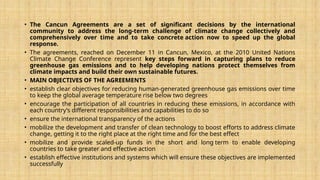 • The Cancun Agreements are a set of significant decisions by the international
community to address the long-term challenge of climate change collectively and
comprehensively over time and to take concrete action now to speed up the global
response.
• The agreements, reached on December 11 in Cancun, Mexico, at the 2010 United Nations
Climate Change Conference represent key steps forward in capturing plans to reduce
greenhouse gas emissions and to help developing nations protect themselves from
climate impacts and build their own sustainable futures.
• MAIN OBJECTIVES OF THE AGREEMENTS
• establish clear objectives for reducing human-generated greenhouse gas emissions over time
to keep the global average temperature rise below two degrees
• encourage the participation of all countries in reducing these emissions, in accordance with
each country’s different responsibilities and capabilities to do so
• ensure the international transparency of the actions
• mobilize the development and transfer of clean technology to boost efforts to address climate
change, getting it to the right place at the right time and for the best effect
• mobilize and provide scaled-up funds in the short and long term to enable developing
countries to take greater and effective action
• establish effective institutions and systems which will ensure these objectives are implemented
successfully
 
