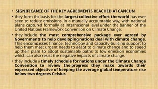 • SIGNIFICANCE OF THE KEY AGREEMENTS REACHED AT CANCUN
• they form the basis for the largest collective effort the world has ever
seen to reduce emissions, in a mutually accountable way, with national
plans captured formally at international level under the banner of the
United Nations Framework Convention on Climate Change.
• they include the most comprehensive package ever agreed by
Governments to help developing nations deal with climate change.
This encompasses finance, technology and capacity-building support to
help them meet urgent needs to adapt to climate change and to speed
up their plans to adopt sustainable paths to low emission economies
which can also resist the negative impacts of climate change.
• they include a timely schedule for nations under the Climate Change
Convention to review the progress they make towards their
expressed objective of keeping the average global temperature rise
below two degrees Celsius
 