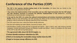 Conference of the Parties (COP)
•
The COP is the supreme decision-making body of the Convention. All States that are Parties to the
Convention are represented at the COP.
• they review the implementation of the Convention and any other legal instruments that the COP adopts
and take decisions necessary to promote the effective implementation of the Convention, including
institutional and administrative arrangements.
• A key task for the COP is to review the national communications and emission inventories submitted by
Parties. Based on this information, the COP assesses the effects of the measures taken by Parties and the
progress made in achieving the ultimate objective of the Convention.
• The COP meets every year, unless the Parties decide otherwise.
• The first COP meeting was held in Berlin, Germany in March, 1995.
• COP Presidency rotates among the five recognized UN regions - that is, Africa, Asia, Latin America and the
Caribbean, Central and Eastern Europe and Western Europe and Others – there is a tendency for the venue
of the COP to also shift among these groups.
• The agreement talks about 20/20/20 targets, i.e.
1.Carbon Dioxide emissions reductions by 20%,
2.Work on increasing the renewable energy market share by 20%
3.Target to increase energy efficiency by 20%
 