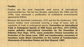 • Treaties
• Treaties are the most frequently used source of international
environmental law. The last few decades, particularly the 1980s and the
1990s, have witnessed a proliferation of multilateral environmental
agreements (MEAs).
• Between the Stockholm Conference, 1972 and the Rio Conference, 1992,
several treaties were concluded covering a range of issues such as
regulation of trade in endangered species (Convention on International
Trade in Endangered Species of Wild Fauna and Flora, 1973 (CITES)),
marine pollution (International Convention for the Prevention of
Pollution from Ships, 1973), ozone protection (Vienna Convention on
Protection of the Ozone Layer, 1985) and transboundary movement of
hazardous waste (Basel Convention on the Control of Transboundary
Movements of Hazardous Wastes and their Disposal, 1989)
 