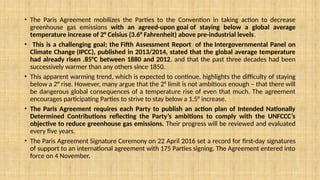 • The Paris Agreement mobilizes the Parties to the Convention in taking action to decrease
greenhouse gas emissions with an agreed-upon goal of staying below a global average
temperature increase of 2° Celsius (3.6° Fahrenheit) above pre-industrial levels.
• This is a challenging goal; the Fifth Assessment Report of the Intergovernmental Panel on
Climate Change (IPCC), published in 2013/2014, stated that the global average temperature
had already risen .85°C between 1880 and 2012, and that the past three decades had been
successively warmer than any others since 1850.
• This apparent warming trend, which is expected to continue, highlights the difficulty of staying
below a 2° rise. However, many argue that the 2° limit is not ambitious enough – that there will
be dangerous global consequences of a temperature rise of even that much. The agreement
encourages participating Parties to strive to stay below a 1.5° increase.
• The Paris Agreement requires each Party to publish an action plan of Intended Nationally
Determined Contributions reflecting the Party’s ambitions to comply with the UNFCCC’s
objective to reduce greenhouse gas emissions. Their progress will be reviewed and evaluated
every five years.
• The Paris Agreement Signature Ceremony on 22 April 2016 set a record for first-day signatures
of support to an international agreement with 175 Parties signing. The Agreement entered into
force on 4 November.
 
