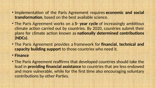 • Implementation of the Paris Agreement requires economic and social
transformation, based on the best available science.
• The Paris Agreement works on a 5- year cycle of increasingly ambitious
climate action carried out by countries. By 2020, countries submit their
plans for climate action known as nationally determined contributions
(NDCs).
• The Paris Agreement provides a framework for financial, technical and
capacity building support to those countries who need it.
• Finance
• The Paris Agreement reaffirms that developed countries should take the
lead in providing financial assistance to countries that are less endowed
and more vulnerable, while for the first time also encouraging voluntary
contributions by other Parties.
 