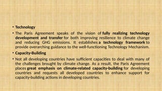 • Technology
• The Paris Agreement speaks of the vision of fully realizing technology
development and transfer for both improving resilience to climate change
and reducing GHG emissions. It establishes a technology framework to
provide overarching guidance to the well-functioning Technology Mechanism.
• Capacity-Building
• Not all developing countries have sufficient capacities to deal with many of
the challenges brought by climate change. As a result, the Paris Agreement
places great emphasis on climate-related capacity-building for developing
countries and requests all developed countries to enhance support for
capacity-building actions in developing countries.
 