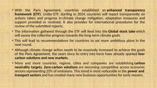 • With the Paris Agreement, countries established an enhanced transparency
framework (ETF). Under ETF, starting in 2024, countries will report transparently on
actions taken and progress in climate change mitigation, adaptation measures and
support provided or received. It also provides for international procedures for the
review of the submitted reports.
• The information gathered through the ETF will feed into the Global stock take which
will assess the collective progress towards the long-term climate goals.
• This will lead to recommendations for countries to set more ambitious plans in the
next round.
• Although climate change action needs to be massively increased to achieve the goals
of the Paris Agreement, the years since its entry into force have already sparked low-
carbon solutions and new markets.
• More and more countries, regions, cities and companies are establishing carbon
neutrality targets. Zero-carbon solutions are becoming competitive across economic
sectors representing 25% of emissions. This trend is most noticeable in the power and
transport sectors and has created many new business opportunities for early movers.
 