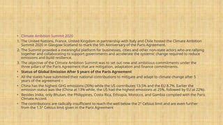 • Climate Ambition Summit 2020
1. The United Nations, France, United Kingdom in partnership with Italy and Chile hosted the Climate Ambition
Summit 2020 in Glasgow Scotland to mark the 5th Anniversary of the Paris Agreement.
2. The Summit provided a meaningful platform for businesses, cities and other non-state actors who are rallying
together and collaborating to support governments and accelerate the systemic change required to reduce
emissions and build resilience.
3. The objective of the Climate Ambition Summit was to set out new and ambitious commitments under the
three pillars of the Paris Agreement that are mitigation, adaptation and finance commitments.
• Status of Global Emission After 5 years of the Paris Agreement
• All the states have submitted their national contributions to mitigate and adapt to climate change after 5
years of the agreement –
• China has the highest GHG emissions (30%) while the US contributes 13.5% and the EU 8.7%. Earlier the
emission status was like (China at 13% while, the US had the highest emissions at 25%, followed by EU at 22%).
• Besides India, only Bhutan, the Philippines, Costa Rica, Ethiopia, Morocco, and Gambia complied with the Paris
Climate Accord.
• The contributions are radically insufficient to reach the well below the 2° Celsius limit and are even further
from the 1.5° Celsius limit given in the Paris Agreement
 
