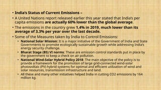 • India’s Status of Current Emissions –
• A United Nations report released earlier this year stated that India’s per
capita emissions are actually 60% lower than the global average.
• The emissions in the country grew 1.4% in 2019, much lower than its
average of 3.3% per year over the last decade.
• Some of the Measures taken by India to Control Emissions:
• National Solar Mission: It is a major initiative of the Government of India and State
Governments to promote ecologically sustainable growth while addressing India’s
energy security challenge.
• Bharat Stage (BS) VI norms: These are emission control standards put in place by
the government to keep a check on air pollution.
• National Wind-Solar Hybrid Policy 2018: The main objective of the policy is to
provide a framework for the promotion of large grid-connected wind-solar
photovoltaic (PV) hybrid systems for optimal and efficient utilization of wind and
solar resources, transmission infrastructure and land.
• All these and many other initiatives helped India in cutting CO2 emissions by 164
million kg.
 