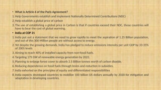 • What is Article 6 of the Paris Agreement?
1. Help Governments establish and implement Nationally Determined Contributions (NDC)
2. Help establish a global price of carbon
3. The use of establishing a global price in Carbon is that if countries exceed their NDC, those countries will
have to bear the cost of global warming.
• India at COP 21
1. India put out a statement that we need to grow rapidly to meet the aspiration of 1.25 Billion population,
and out of this 300 Million people are without access to energy.
2. Yet despite the growing demands, India has pledged to reduce emissions intensity per unit GDP by 33-35%
of 2005 levels
3. Aiming to reach 40% of installed capacity from non-fossil fuels.
4. Targeting 175 GW of renewable energy generation by 2022.
5. Planning to enlarge forest cover to absorb 2.5 Billion tonnes worth of carbon dioxide.
6. Reducing dependence on fossil fuels through levies and reduction in subsidies.
7. India exhorted on the principles of equity and differentiated responsibilities
8. India expects developed countries to mobilize 100 billion US dollars annually by 2020 for mitigation and
adaptation in developing countries.
 