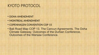 KYOTO PROTOCOL
• DOHA AMENDMENT
• MONTREAL AMENDMENT
• COPENHAGEN CONVENTION COP 15
• Bali Road Map COP 13. The Cancun Agreements. The Doha
Climate Gateway. Outcomes of the Durban Conference.
Outcomes of the Warsaw Conference.
 