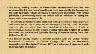 • The treaty making process in international environmental law has also
witnessed the introduction of novel ideas, most importantly, the Convention-
Protocol approach, which envisages a framework convention with broad
principles. Concrete obligations and actions will be laid down in subsequent
agreements known as protocols.
• For example, general principles pertaining to the protection of biodiversity are
laid down under the Convention on Biological Diversity, 1992. However,
concrete rights and duties have been laid down in subsequent protocols on
different issues such as benefit sharing (Nagoya Protocol on Access to Genetic
Resources and the Fair and Equitable Sharing of Benefits Arising from their
Utilization, 2010).
• The climate change regime is another example with the United Nations
Framework Convention on Climate Change, 1992 as the framework
convention and the Kyoto Protocol, 1997 as a subsequent agreement with
concrete rights and duties.
 