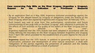 Case concerning Pulp Mills on the River Uruguay (Argentina v. Uruguay),
Request for the Indication of Provisional Measures
• By an application filed on 4 May 2006, Argentina instituted proceedings against the
Uruguay for the alleged breach by Uruguay of obligations under the Statute of the
River Uruguay, which was signed by Argentina and Uruguay from 26 February 1975.
• Such breach was said to arise from “the authorization, construction and future
commissioning of two pulp mills on the River Uruguay”, with reference in particular “to
the effects of such activities on the quality of the waters of the River Uruguay and on
the areas affected by the river”.
Argentina explained that the 1975 Statute had been adopted in accordance with the
Treaty defining the boundary on the River Uruguay between Argentina and Uruguay
from 7 April 1961 which provided for the establishment of a joint régime for the use of
the river.
• Argentina stated that the 1975 Statute, in addition to governing “activities such as
conservation, utilization and development of other natural resources”, it dealt with
“obligations of the parties regarding the prevention of pollution and the liability
resulting from damage inflicted as a result of pollution”
 