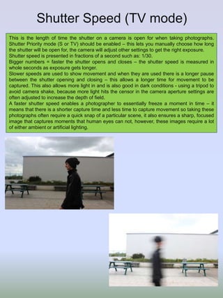 Shutter Speed (TV mode)
This is the length of time the shutter on a camera is open for when taking photographs.
Shutter Priority mode (S or TV) should be enabled – this lets you manually choose how long
the shutter will be open for, the camera will adjust other settings to get the right exposure.
Shutter speed is presented in fractions of a second such as: 1/30.
Bigger numbers = faster the shutter opens and closes – the shutter speed is measured in
whole seconds as exposure gets longer.
Slower speeds are used to show movement and when they are used there is a longer pause
between the shutter opening and closing – this allows a longer time for movement to be
captured. This also allows more light in and is also good in dark conditions - using a tripod to
avoid camera shake, because more light hits the censor in the camera aperture settings are
often adjusted to increase the depth of field.
A faster shutter speed enables a photographer to essentially freeze a moment in time – it
means that there is a shorter capture time and less time to capture movement so taking these
photographs often require a quick snap of a particular scene, it also ensures a sharp, focused
image that captures moments that human eyes can not, however, these images require a lot
of either ambient or artificial lighting.
 