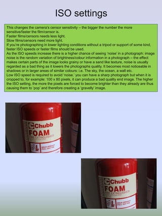 ISO settings
This changes the camera’s censor sensitivity – the bigger the number the more
sensitive/faster the film/censor is.
Faster films/censors needs less light.
Slow films/censors need more light.
If you’re photographing in lower lighting conditions without a tripod or support of some kind,
faster ISO speeds or faster films should be used.
As the ISO speeds increase there is a higher chance of seeing ‘noise’ in a photograph: image
noise is the random variation of brightness/colour information in a photograph – the effect
makes certain parts of the image looks grainy or have a sand like texture, noise is usually
regarded as a bad thing as it lowers the photographs quality. It becomes most noticeable in
shadows or in larger areas of similar colours: i.e. The sky, the ocean, a wall etc.
Low ISO speed is required to avoid ‘noise.’ you can have a sharp photograph but when it is
cropped to, for example: 100 x 80 pixels, it can produce a bad quality end image. The higher
the ISO setting, the more the pixels are forced to become brighter than they already are thus
causing them to ‘pop’ and therefore creating a ‘gravelly’ image.
 