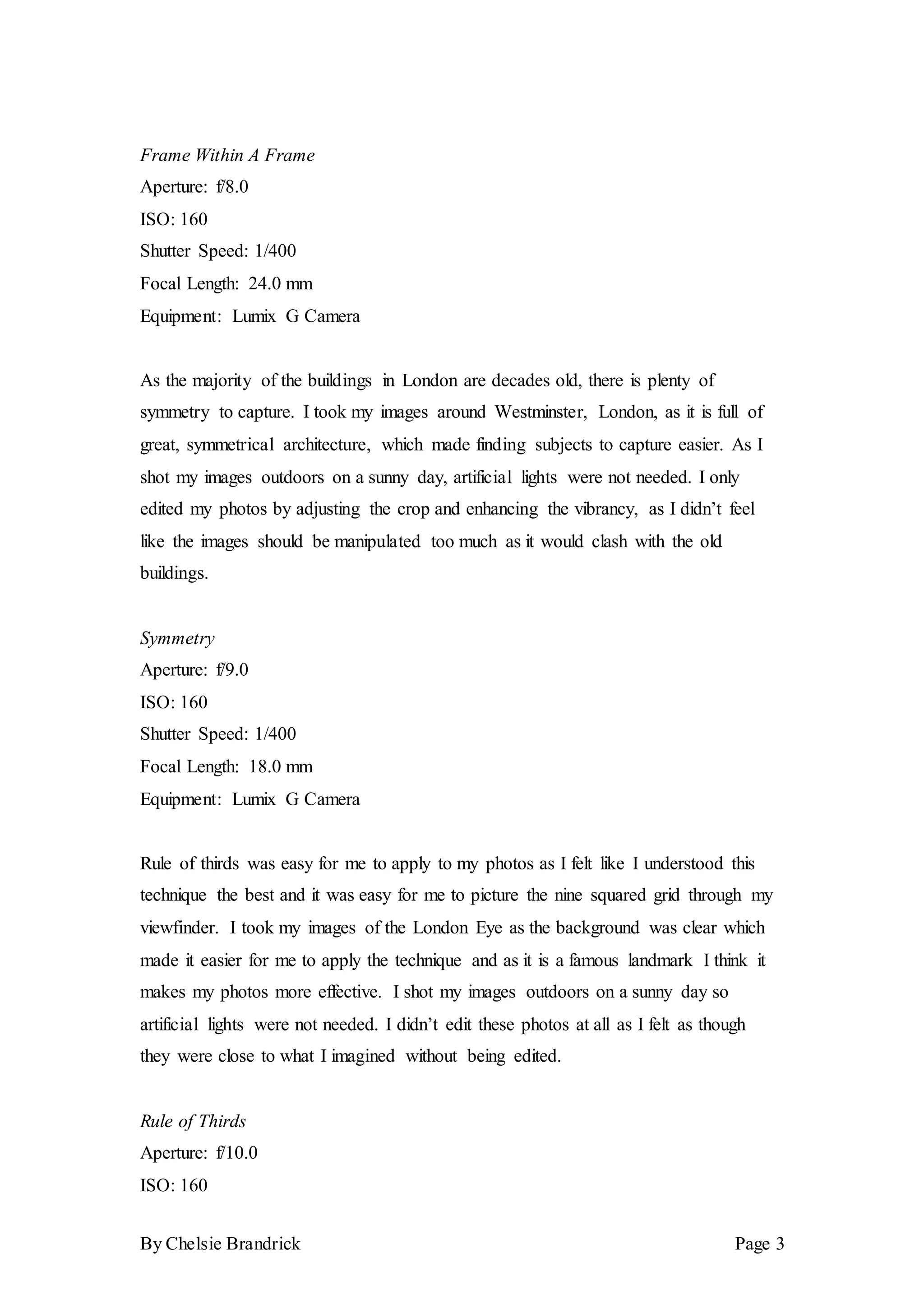 By Chelsie Brandrick Page 3
Frame Within A Frame
Aperture: f/8.0
ISO: 160
Shutter Speed: 1/400
Focal Length: 24.0 mm
Equipment: Lumix G Camera
As the majority of the buildings in London are decades old, there is plenty of
symmetry to capture. I took my images around Westminster, London, as it is full of
great, symmetrical architecture, which made finding subjects to capture easier. As I
shot my images outdoors on a sunny day, artificial lights were not needed. I only
edited my photos by adjusting the crop and enhancing the vibrancy, as I didn’t feel
like the images should be manipulated too much as it would clash with the old
buildings.
Symmetry
Aperture: f/9.0
ISO: 160
Shutter Speed: 1/400
Focal Length: 18.0 mm
Equipment: Lumix G Camera
Rule of thirds was easy for me to apply to my photos as I felt like I understood this
technique the best and it was easy for me to picture the nine squared grid through my
viewfinder. I took my images of the London Eye as the background was clear which
made it easier for me to apply the technique and as it is a famous landmark I think it
makes my photos more effective. I shot my images outdoors on a sunny day so
artificial lights were not needed. I didn’t edit these photos at all as I felt as though
they were close to what I imagined without being edited.
Rule of Thirds
Aperture: f/10.0
ISO: 160
 