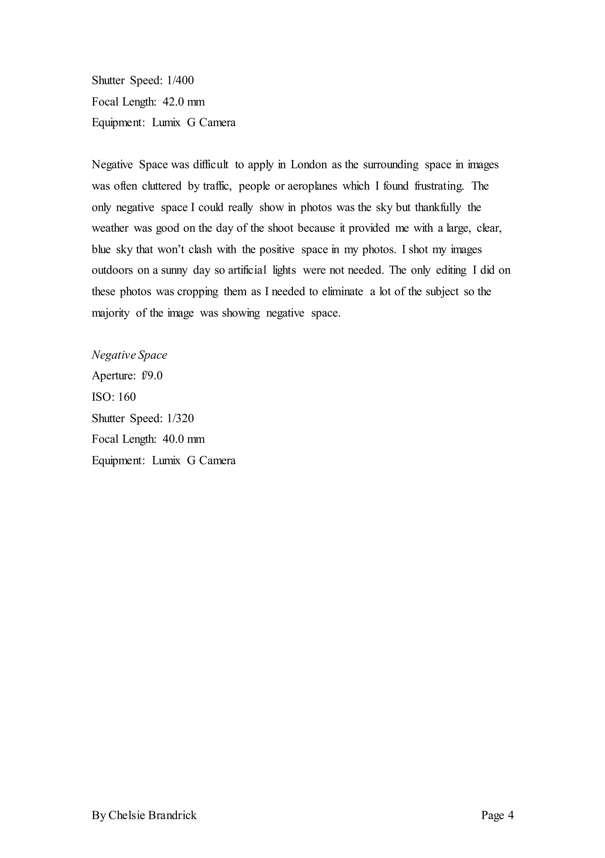 By Chelsie Brandrick Page 4
Shutter Speed: 1/400
Focal Length: 42.0 mm
Equipment: Lumix G Camera
Negative Space was difficult to apply in London as the surrounding space in images
was often cluttered by traffic, people or aeroplanes which I found frustrating. The
only negative space I could really show in photos was the sky but thankfully the
weather was good on the day of the shoot because it provided me with a large, clear,
blue sky that won’t clash with the positive space in my photos. I shot my images
outdoors on a sunny day so artificial lights were not needed. The only editing I did on
these photos was cropping them as I needed to eliminate a lot of the subject so the
majority of the image was showing negative space.
Negative Space
Aperture: f/9.0
ISO: 160
Shutter Speed: 1/320
Focal Length: 40.0 mm
Equipment: Lumix G Camera
 