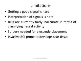 Limitations
• Getting a good signal is hard
• Interpretation of signals is hard
• BCIs are currently fairly inaccurate in terms of
classifying neural activity
• Surgery needed for electrode placement
• Surgery needed for electrode placement
• Invasive BCI prone to develops scar tissue
BY- NOOR AHMAD (UIM)
 