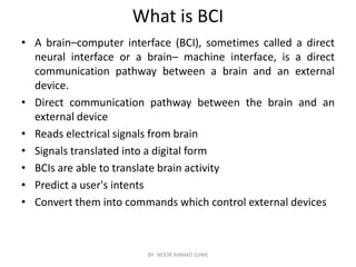 What is BCI
• A brain–computer interface (BCI), sometimes called a direct
neural interface or a brain– machine interface, is a direct
communication pathway between a brain and an external
device.
• Direct communication pathway between the brain and an
external device
• Reads electrical signals from brain
• Reads electrical signals from brain
• Signals translated into a digital form
• BCIs are able to translate brain activity
• Predict a user's intents
• Convert them into commands which control external devices
BY- NOOR AHMAD (UIM)
 