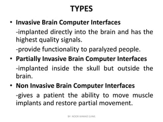 TYPES
• Invasive Brain Computer Interfaces
-implanted directly into the brain and has the
highest quality signals.
-provide functionality to paralyzed people.
• Partially Invasive Brain Computer Interfaces
• Partially Invasive Brain Computer Interfaces
-implanted inside the skull but outside the
brain.
• Non Invasive Brain Computer Interfaces
-gives a patient the ability to move muscle
implants and restore partial movement.
BY- NOOR AHMAD (UIM)
 