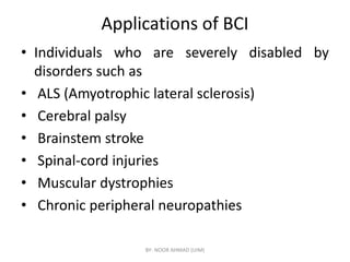Applications of BCI
• Individuals who are severely disabled by
disorders such as
• ALS (Amyotrophic lateral sclerosis)
• Cerebral palsy
• Brainstem stroke
• Brainstem stroke
• Spinal-cord injuries
• Muscular dystrophies
• Chronic peripheral neuropathies
BY- NOOR AHMAD (UIM)
 