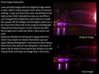 Final Image Evaluation:

I was already happy with my original image which
is why I didn’t really change much when it came to
editing, it was just that there was something in the
right corner that I decided to crop out and then I
just changed the brightness and contrast to make
the purple off the bridge and the lights stand out a
bit more than they had in the original photograph.
I found that there wasn’t much I had to do with
this image and I really like what I have come out
with.
However despite me being very happy with this            Original Image
shot it has made me realise that when I go out
again taking photographs I will need to start taking
more than one shot of one thing like I will have to
take a lot of shots of one particular thing to try and
ensure that I will have an image that I cant fault.




                                                           Final Image
 