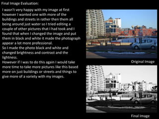 Final Image Evaluation:
I wasn’t very happy with my image at first
however I wanted one with more of the
buildings and streets in rather then them all
being around just water so I tried editing a
couple of other pictures that I had took and I
found that when I changed the image and put
them in black and white it made the photograph
appear a lot more professional.
So I made the photo black and white and
changed brightness and contrast and the
lightness.
However if I was to do this again I would take    Original Image
more time to take more pictures like this based
more on just buildings or streets and things to
give more of a variety with my images.




                                                  Final Image
 