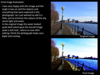 Final Image Evaluation:
 I was very happy with this image and the
 angle it was on and the objects and
 everything that were captured in the
 photograph. So I just wanted to edit it a
 little, just to enhance the colours of the sky,
 street light and water.
 In the original image the water looked
 quite dark which gave the overall image
 quite a dull look , where as now after
 editing I think the photograph looks very
 bight and inviting.                               Original Image




                                                     Final Image
 