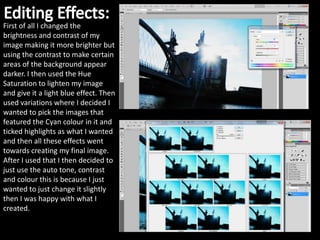 First of all I changed the
brightness and contrast of my
image making it more brighter but
using the contrast to make certain
areas of the background appear
darker. I then used the Hue
Saturation to lighten my image
and give it a light blue effect. Then
used variations where I decided I
wanted to pick the images that
featured the Cyan colour in it and
ticked highlights as what I wanted
and then all these effects went
towards creating my final image.
After I used that I then decided to
just use the auto tone, contrast
and colour this is because I just
wanted to just change it slightly
then I was happy with what I
created.
 