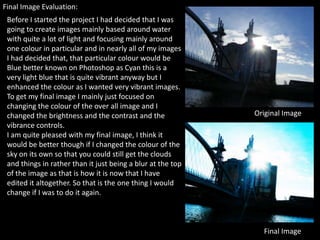 Final Image Evaluation:
 Before I started the project I had decided that I was
 going to create images mainly based around water
 with quite a lot of light and focusing mainly around
 one colour in particular and in nearly all of my images
 I had decided that, that particular colour would be
 Blue better known on Photoshop as Cyan this is a
 very light blue that is quite vibrant anyway but I
 enhanced the colour as I wanted very vibrant images.
 To get my final image I mainly just focused on
 changing the colour of the over all image and I
 changed the brightness and the contrast and the             Original Image
 vibrance controls.
 I am quite pleased with my final image, I think it
 would be better though if I changed the colour of the
 sky on its own so that you could still get the clouds
 and things in rather than it just being a blur at the top
 of the image as that is how it is now that I have
 edited it altogether. So that is the one thing I would
 change if I was to do it again.



                                                               Final Image
 
