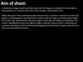 I needed ten images to edit and then make my final image, so I decided to try and take as
many pictures as I could so that I had a lot of images I could choose from.

Before doing this shoot I planned to take more pictures in e dark as I waned los of coloured
lights in my photographs and reflections in water, so all my images are mainly water based
due to this and I wanted quite colourful images so that they was bright and stood out. The
reason I decided these were the type of images I wanted is because when I was doing my
research and looking at other landscape photographers these kind of images were the ones
that I was attracted to the most.
 