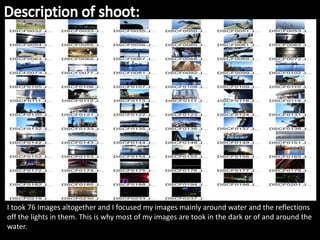 I took 76 Images altogether and I focused my images mainly around water and the reflections
off the lights in them. This is why most of my images are took in the dark or of and around the
water.
 