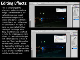 First of all I changed the
brightness and contrast of my
image, I set them both to the
highest they would go as I
wanted the background to
appear a lot darker and like be
close to black, but I still wanted
the colours of all the lights to
stand out especially the blue
coming off the bridge. After
doing this I then used an effect
to make the image appear more
vibrant, as I wanted dark images
with vibrant colours, to make it
stand out. Then I used the colour
balance effect, where I moved
the Cyan colour and Blue to make
the colour of the bridge stand out
as that is what I wanted to be the
main focus of the picture.
 