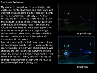 Final Image Evaluation:

My plan for this project was to create images that
was took at night as I wanted a dark background with
water reflections and lots of different coloured lights
as I was going for images in the style of Andrew
hackney and this is definitely what I have done with
this image, the original image turned out quite dark
and because of the effects I used it enhanced the
colours that was there and made them appear a lot
more vibrant and bright as in the original image,
nothing really stood out everything was really dark,        Original Image
because I decided not to use a flash as it would
change most of the colours.
I am quite happy with my final image however there
are things I would do differently if I was going to do it
again, I would keep the sky very black like how it was
originally and then just change everything else and
maybe try taking it on a different angle more in front
rather than the side, I did try to rotate it during the
editing process but wasn’t happy with the result so
decided to keep it how it already was.
                                                            Final Image
 