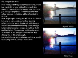 Final Image Evaluation:
 I was happy with the picture that I took however I
 just wanted it to be a lot brighter, mainly the
 water as I waned hat to be a deep blue colour, so I
 just changed brightness and contrast and then
 colour balance and adding a blue effect to the
 picture.
 With bright lights coming off the sun in the corner
 hat gave of a pink, red and yellow glowing
 reflection in the water that I think added to the
 effect with some of the buildings surrounding it.     Original Image
 I planned to take more images at night so that I
 could et lights of bridges and buildings however I
 also liked it in the daylight when the sun was
 shining like in this photograph.
 I am really happy with my image and there would
 be nothing I would change I don’t think.




                                                         Final Image
 