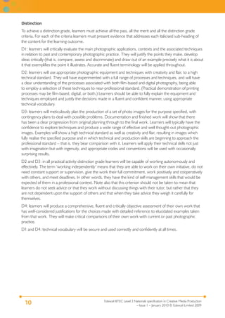 Edexcel BTEC Level 3 Nationals specification in Creative Media Production
– Issue 1 – January 2010 © Edexcel Limited 2009
10
Distinction
To achieve a distinction grade, learners must achieve all the pass, all the merit and all the distinction grade
criteria. For each of the criteria learners must present evidence that addresses each italicised sub-heading of
the content for the learning outcome.
D1: learners will critically evaluate the main photographic applications, contexts and the associated techniques
in relation to past and contemporary photographic practice. They will justify the points they make, develop
ideas critically (that is, compare, assess and discriminate) and draw out of an example precisely what it is about
it that exemplifies the point it illustrates. Accurate and fluent terminology will be applied throughout.
D2: learners will use appropriate photographic equipment and techniques with creativity and flair, to a high
technical standard. They will have experimented with a full range of processes and techniques, and will have
a clear understanding of the processes associated with both film-based and digital photography, being able
to employ a selection of these techniques to near-professional standard. (Practical demonstration of printing
processes may be film-based, digital, or both.) Learners should be able to fully explain the equipment and
techniques employed and justify the decisions made in a fluent and confident manner, using appropriate
technical vocabulary.
D3: learners will meticulously plan the production of a set of photo images for the purpose specified, with
contingency plans to deal with possible problems. Documentation and finished work will show that there
has been a clear progression from original planning through to the final work. Learners will typically have the
confidence to explore techniques and produce a wide range of effective and well thought-out photographic
images. Examples will show a high technical standard as well as creativity and flair, resulting in images which
fully realise the specified purpose and in which technical and production skills are beginning to approach the
professional standard – that is, they bear comparison with it. Learners will apply their technical skills not just
with imagination but with ingenuity, and appropriate codes and conventions will be used with occasionally
surprising results.
D2 and D3: in all practical activity distinction grade learners will be capable of working autonomously and
effectively. The term ‘working independently’ means that they are able to work on their own initiative, do not
need constant support or supervision, give the work their full commitment, work positively and cooperatively
with others, and meet deadlines. In other words, they have the kind of self-management skills that would be
expected of them in a professional context. Note also that this criterion should not be taken to mean that
learners do not seek advice or that they work without discussing things with their tutor, but rather that they
are not dependent upon the support of others and that when they take advice they weigh it carefully for
themselves.
D4: learners will produce a comprehensive, fluent and critically objective assessment of their own work that
has well-considered justifications for the choices made with detailed reference to elucidated examples taken
from that work. They will make critical comparisons of their own work with current or past photographic
practice.
D1 and D4: technical vocabulary will be secure and used correctly and confidently at all times.
 