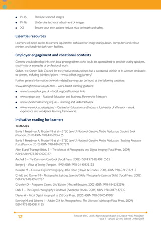 Edexcel BTEC Level 3 Nationals specification in Creative Media Production
– Issue 1 – January 2010 © Edexcel Limited 2009
12
PI-15 Produce scanned images
PI-16 Undertake technical adjustment of images
X2 Ensure your own actions reduce risks to health and safety.
Essential resources
Learners will need access to camera equipment, software for image manipulation, computers and colour
printers and ideally to darkroom facilities.
Employer engagement and vocational contexts
Centres should develop links with local photographers who could be approached to provide visiting speakers,
study visits or examples of professional work.
Skillset, the Sector Skills Council for the creative media sector, has a substantial section of its website dedicated
to careers, including job descriptions – www.skillset.org/careers/.
Further general information on work-related learning can be found at the following websites:
www.aimhighersw.ac.uk/wbl.htm – work-based learning guidance
www.businesslink.gov.uk – local, regional business links
www.nebpn.org – National Education and Business Partnership Network
www.vocationallearning.org.uk – Learning and Skills Network
www.warwick.ac.uk/wie/cei/ – Centre for Education and Industry, University of Warwick – work
experience and workplace learning frameworks.
Indicative reading for learners
Textbooks
Baylis P, Freedman A, Procter N et al – BTEC Level 3 National Creative Media Production, Student Book
(Pearson, 2010) ISBN 978-1846906725
Baylis P, Freedman A, Procter N et al – BTEC Level 3 National Creative Media Production, Teaching Resource
Pack (Pearson, 2010) ISBN 978-1846907371
Allen E and Triantaphillidou S – The Manual of Photography and Digital Imaging (Focal Press, 2009)
ISBN ISBN 978-0240520377
Anchell S – The Darkroom Cookbook (Focal Press, 2008) ISBN 978-0240810553
Berger J – Ways of Seeing (Penguin, 1990) ISBN 978-0140135152
Busselle M – Creative Digital Photography, 4th Edition (David & Charles, 2006) ISBN 978-0715322413
Child J and Garner M – Photographic Lighting Essential Skills (Photography Essential Skills) (Focal Press, 2008)
ISBN 978-0240520957
Crowley D – Magazine Covers, 2nd Edition (Mitchell Beazley, 2005) ISBN 978-1845332396
Daly T – The Digital Photography Handbook (Amphoto Books, 2004) ISBN 978-0817437930
Davies A – Focal Digital Imaging A to Z (Focal Press, 2005) ISBN 978-0240519807
Evening M and Schewe J – Adobe CS4 for Photographers: The Ultimate Workshop (Focal Press, 2009)
ISBN 978-0240811185
●
●
●
●
●
●
●
 