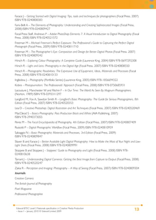 13Edexcel BTEC Level 3 Nationals specification in Creative Media Production
– Issue 1 – January 2010 © Edexcel Limited 2009
Farace J – Getting Started with Digital Imaging: Tips, tools and techniques for photographers (Focal Press, 2007)
ISBN 978-0240808383
Faris-Belt A – The Elements of Photography: Understanding and Creating Sophisticated Images (Focal Press,
2008) ISBN 978-0240809427
Focal Press Staff, Andrews P – Adobe PhotoShop Elements 7: A Visual Introduction to Digital Photography (Focal
Press, 2008) ISBN 978-0240521572
Freeman M – Michael Freeman’s Perfect Exposure: The Professional’s Guide to Capturing the Perfect Digital
Photograph (Focal Press, 2009) ISBN 978-0240811710
Freeman M – The Photographer’s Eye: Composition and Design for Better Digital Photos (Focal Press, 2007)
ISBN 978-0240809342
Hirsch R – Exploring Colour Photography: A Complete Guide (Laurence King, 2004) ISBN 978-0697292308
Hirsch R – Light and Lens: Photography in the Digital Age (Focal Press, 2007) ISBN 978-0240808550
Hirsch R – Photographic Possibilities: The Expressive Use of Equipment, Ideas, Materials and Processes (Focal
Press, 2008) ISBN 978-0240810133
Ingledew J – Photography (Portfolio Series) (Laurence King, 2005) ISBN 978-1856694322
Kobre – Photojournalism: The Professionals’ Approach (Focal Press, 2008) ISBN 978-0750685931
Lacouture J, Manchester W and Ritchin F – In Our Time: The World As Seen By Magnum Photographers
(Norton, 1989) ISBN 978-0393311297
Langford M, Fox A, Sawdon Smith R – Langford’s Basic Photography: The Guide for Serious Photographers, 8th
Edition (Focal Press, 2007) ISBN 978-0240520353
Lea D – Creative Photoshop: Digital Illustration and Art Techniques (Focal Press, 2007) ISBN 978-0240520469
MacCleod S – Basics Photography: Post-Production Black and White (AVA Publishing, 2007)
ISBN 978-2940373055
Peres M – The Focal Encyclopaedia of Photography, 4th Edition (Focal Press, 2007) ISBN 978-0240807409
Russotti P – Digital Photographic Workflow (Focal Press, 2009) ISBN 978-0240810959
Salvaggio N – Basic Photographic Materials and Processes, 3rd Edition (Focal Press, 2009)
ISBN 978-0240809847
Staver B and Farace J – Better Available Light Digital Photography: How to Make the Most of Your Night and Low-
Light Shots (Focal Press, 2008) ISBN 978-0240809991
Stoppee B and Stoppee J – Stoppees’ Guide to Photography and Light (Focal Press, 2008) ISBN 978-
0240810638
Tarrant J – Understanding Digital Cameras: Getting the Best Image from Capture to Output (Focal Press, 2008)
ISBN 978-0240520247
Zakia R – Perception and Imaging: Photography – A Way of Seeing (Focal Press, 2007) ISBN 978-0240809304
Journals
Creative Camera
The British Journal of Photography
Pixel Magazine
Professional Photographer
 