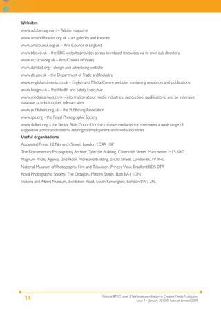 Edexcel BTEC Level 3 Nationals specification in Creative Media Production
– Issue 1 – January 2010 © Edexcel Limited 2009
14
Websites
www.adobemag.com – Adobe magazine
www.artsandlibraries.org.uk – art galleries and libraries
www.artscouncil.org.uk – Arts Council of England
www.bbc.co.uk – the BBC website provides access to related resources via its own sub-directory
www.ccc.acw.org.uk – Arts Council of Wales
www.dandad.org – design and advertising website
www.dti.gov.uk – the Department of Trade and Industry
www.englishandmedia.co.uk – English and Media Centre website, containing resources and publications
www.hsegov.uk – the Health and Safety Executive
www.medialearners.com – information about media industries, production, qualifications, and an extensive
database of links to other relevant sites
www.publishers.org.uk – the Publishing Association
www.rps.org – the Royal Photographic Society
www.skillset.org – the Sector Skills Council for the creative media sector references a wide range of
supportive advice and material relating to employment and media industries
Useful organisations
Associated Press, 12 Norwich Street, London EC4A 1BP
The Documentary Photography Archive, Tylecote Building, Cavendish Street, Manchester M15 6BG
Magnum Photo Agency, 2nd Floor, Moreland Building, 5 Old Street, London EC1V 9HL
National Museum of Photography, Film and Television, Princes View, Bradford BD5 0TR
Royal Photographic Society, The Octagon, Milsom Street, Bath BA1 1DN
Victoria and Albert Museum, Exhibition Road, South Kensington, London SW7 2RL
 