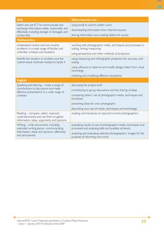 17Edexcel BTEC Level 3 Nationals specification in Creative Media Production
– Issue 1 – January 2010 © Edexcel Limited 2009
Skill When learners are …
Select and use ICT to communicate and
exchange information safely, responsibly and
effectively including storage of messages and
contact lists
using email to submit written work
downloading information from internet sources
storing information and creating folders for access
Mathematics
Understand routine and non-routine
problems in a wide range of familiar and
unfamiliar contexts and situations
working with photographic media, techniques and processes in
scaling, timing, measuring
using perspective and other methods of projection
Identify the situation or problem and the
mathematical methods needed to tackle it
using measuring and orthographic projection for accuracy, and
scaling
using software to observe and modify designs taken from visual
recordings
checking and modifying different viewpoints
English
Speaking and listening – make a range of
contributions to discussions and make
effective presentations in a wide range of
contexts
discussing the project brief
contributing to group discussions and the sharing of ideas
comparing others’ use of photography media, techniques and
processes
presenting ideas for own photographs
describing own use of media, techniques and technology
Reading – compare, select, read and
understand texts and use them to gather
information, ideas, arguments and opinions
reading commentaries on past and current photographers
Writing – write documents, including
extended writing pieces, communicating
information, ideas and opinions, effectively
and persuasively
evaluating results of use of photographic media, techniques and
processes and analysing skills and qualities achieved
analysing and evaluating selected photographers’ images for the
purpose of informing own work.
 