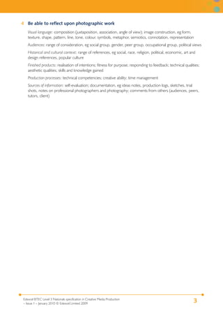 3Edexcel BTEC Level 3 Nationals specification in Creative Media Production
– Issue 1 – January 2010 © Edexcel Limited 2009
4 Be able to reflect upon photographic work
Visual language: composition (juxtaposition, association, angle of view); image construction, eg form,
texture, shape, pattern, line, tone, colour, symbols, metaphor, semiotics, connotation, representation
Audiences: range of consideration, eg social group, gender, peer group, occupational group, political views
Historical and cultural context: range of references, eg social, race, religion, political, economic, art and
design references, popular culture
Finished products: realisation of intentions; fitness for purpose; responding to feedback; technical qualities;
aesthetic qualities; skills and knowledge gained
Production processes: technical competencies; creative ability; time management
Sources of information: self-evaluation; documentation, eg ideas notes, production logs, sketches, trial
shots, notes on professional photographers and photography; comments from others (audiences, peers,
tutors, client)
 