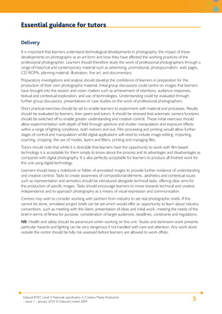 5Edexcel BTEC Level 3 Nationals specification in Creative Media Production
– Issue 1 – January 2010 © Edexcel Limited 2009
Essential guidance for tutors
Delivery
It is important that learners understand technological developments in photography, the impact of these
developments on photography as an art form and how they have affected the working practices of the
professional photographer. Learners should therefore study the work of professional photographers through a
range of historical and contemporary material such as advertising, promotional, photojournalism, web pages,
CD ROMs, planning material, illustration, fine art, and documentary.
Preparatory investigations and analysis should develop the confidence of learners in preparation for the
production of their own photographic material. Initial group discussions could centre on images that learners
have brought into the session and cover matters such as achievement of intentions, audience responses,
textual and contextual exploration, and use of technologies. Understanding could be evaluated through
further group discussions, presentations or case studies on the work of professional photographers.
Short practical exercises should be set to enable learners to experiment with material and processes. Results
should be evaluated by learners, their peers and tutors. It should be stressed that automatic camera functions
should be switched off to enable greater understanding and creative control. These initial exercises should
allow experimentation with depth of field through aperture and shutter manipulation and exposure effects
within a range of lighting conditions, both indoors and out. Film processing and printing would allow further
stages of control and manipulation whilst digital applications will need to include image-editing, importing,
scanning, cropping, the use of modes, layers and filters, printing and managing files.
Tutors should note that whilst it is desirable that learners have the opportunity to work with film-based
technology it is acceptable for them simply to know about the process and its advantages and disadvantages as
compared with digital photography. It is also perfectly acceptable for learners to produce all finished work for
this unit using digital technology.
Learners should keep a notebook or folder of annotated images to provide further evidence of understanding
and creative control. Tasks to create awareness of compositional elements, aesthetics and contextual issues
such as representation and semiotics should be introduced alongside technical tasks, offering clear aims for
the production of specific images. Tasks should encourage learners to move towards technical and creative
independence and to approach photography as a means of visual expression and communication.
Centres may wish to consider working with partners from industry to set real photographic briefs. If this
cannot be done, simulated project briefs can be set which would offer an opportunity to learn about industry
conventions, such as meeting with the client, presentation of ideas and initial work, meeting the needs of the
brief in terms of fitness for purpose, consideration of target audiences, deadlines, constraints and regulations.
NB: Health and safety should be paramount when working on this unit. Studio and darkroom work presents
particular hazards and lighting can be very dangerous if not handled with care and attention. Any work done
outside the centre should be fully risk assessed before learners are allowed to work offsite.
 