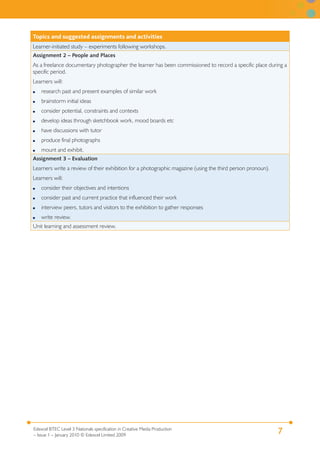 7Edexcel BTEC Level 3 Nationals specification in Creative Media Production
– Issue 1 – January 2010 © Edexcel Limited 2009
Topics and suggested assignments and activities
Learner-initiated study – experiments following workshops.
Assignment 2 – People and Places
As a freelance documentary photographer the learner has been commissioned to record a specific place during a
specific period.
Learners will:
research past and present examples of similar work
brainstorm initial ideas
consider potential, constraints and contexts
develop ideas through sketchbook work, mood boards etc
have discussions with tutor
produce final photographs
mount and exhibit.
●
●
●
●
●
●
●
Assignment 3 – Evaluation
Learners write a review of their exhibition for a photographic magazine (using the third person pronoun).
Learners will:
consider their objectives and intentions
consider past and current practice that influenced their work
interview peers, tutors and visitors to the exhibition to gather responses
write review.
●
●
●
●
Unit learning and assessment review.
 