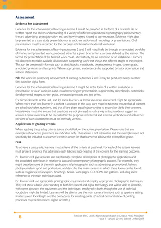 Edexcel BTEC Level 3 Nationals specification in Creative Media Production
– Issue 1 – January 2010 © Edexcel Limited 2009
8
Assessment
Evidence for assessment
Evidence for the achievement of learning outcome 1 could be provided in the form of a research file or
written report that shows understanding of a variety of different applications in photography (documentary,
fine art, advertising, photojournalism etc) and how imagery is used to communicate. Evidence might also
be presented as a case study presentation or as audio or audio-visual recordings or presentations. Oral
presentations must be recorded for the purposes of internal and external verification.
Evidence for the achievement of learning outcomes 2 and 3 will most likely be through an annotated portfolio
of finished and presented work, produced either to a given brief or for a purpose defined by the learner. The
format for presentation of the finished work could, alternatively, be an exhibition or an installation. Learners
will also need to make available all associated supporting work that shows the different stages of the project.
This can be presented in formats such as sketchbooks, notebooks, developmental images, screen grabs,
annotated printouts and test prints. Where appropriate, evidence can be supported by tutor observation and
witness statements.
NB: the work for evidencing achievement of learning outcomes 2 and 3 may be produced solely in either
film-based or digital form.
Evidence for the achievement of learning outcome 4 might be in the form of a written evaluation, a
presentation or as an audio or audio-visual recording or presentation, supported by sketchbooks, notebooks,
developmental images, screen grabs, annotated printouts and test prints.
For some elements of this unit, and for some learners, a formal viva voce assessment might be appropriate.
When more than one learner in a cohort is assessed in this way, care must be taken to ensure that all learners
are asked equivalent questions, and that all are given equal opportunities to expand or clarify their answers.
Interviewers must also ensure that questions are not phrased in such a way as to provide or suggest an
answer. Formal vivas should be recorded for the purposes of internal and external verification and at least 50
per cent of such assessments must be internally verified.
Application of grading criteria
When applying the grading criteria, tutors should follow the advice given below. Please note that any
examples of evidence given here are indicative only. This advice is not exhaustive and the examples need not
specifically be included in a learner’s work in order for that learner to achieve the exemplified grade.
Pass
To achieve a pass grade, learners must achieve all the criteria at pass level. For each of the criteria learners
must present evidence that addresses each italicised sub-heading of the content for the learning outcome.
P1: learners will give accurate and substantially complete descriptions of photographic applications and
the associated techniques in relation to past and contemporary photographic practice. For example, they
might describe some of the main applications of photography, such as advertising, promotional, fashion,
photojournalism, sport and portraiture, and describe the main contexts in which these forms can be found,
such as magazines, newspapers, hoardings, books, web pages, CD ROMs and galleries, including some
reference to the main techniques used.
P2: learners will use appropriate photographic equipment and employ appropriate photographic techniques.
They will show a basic understanding of both film-based and digital technology and will be able to describe,
with some accuracy, the equipment and the techniques employed in both, though the use of technical
vocabulary might be limited. Learners will be able to use the main camera functions such as aperture setting,
shutter speed, focal length and the procedures for creating prints. (Practical demonstration of printing
processes may be film-based, digital, or both.)
 